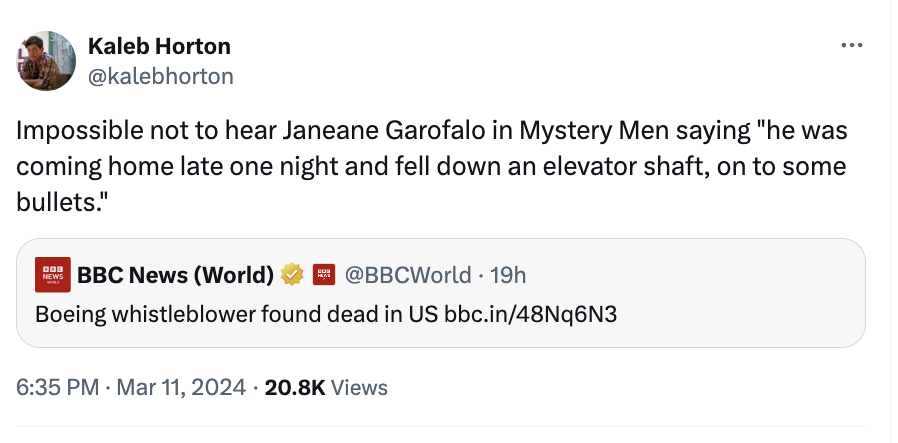 document - Kaleb Horton Impossible not to hear Janeane Garofalo in Mystery Men saying "he was coming home late one night and fell down an elevator shaft, on to some bullets." Newbbc News World 19h Boeing whistleblower found dead in Us bbc.in48Nq6N3 Views